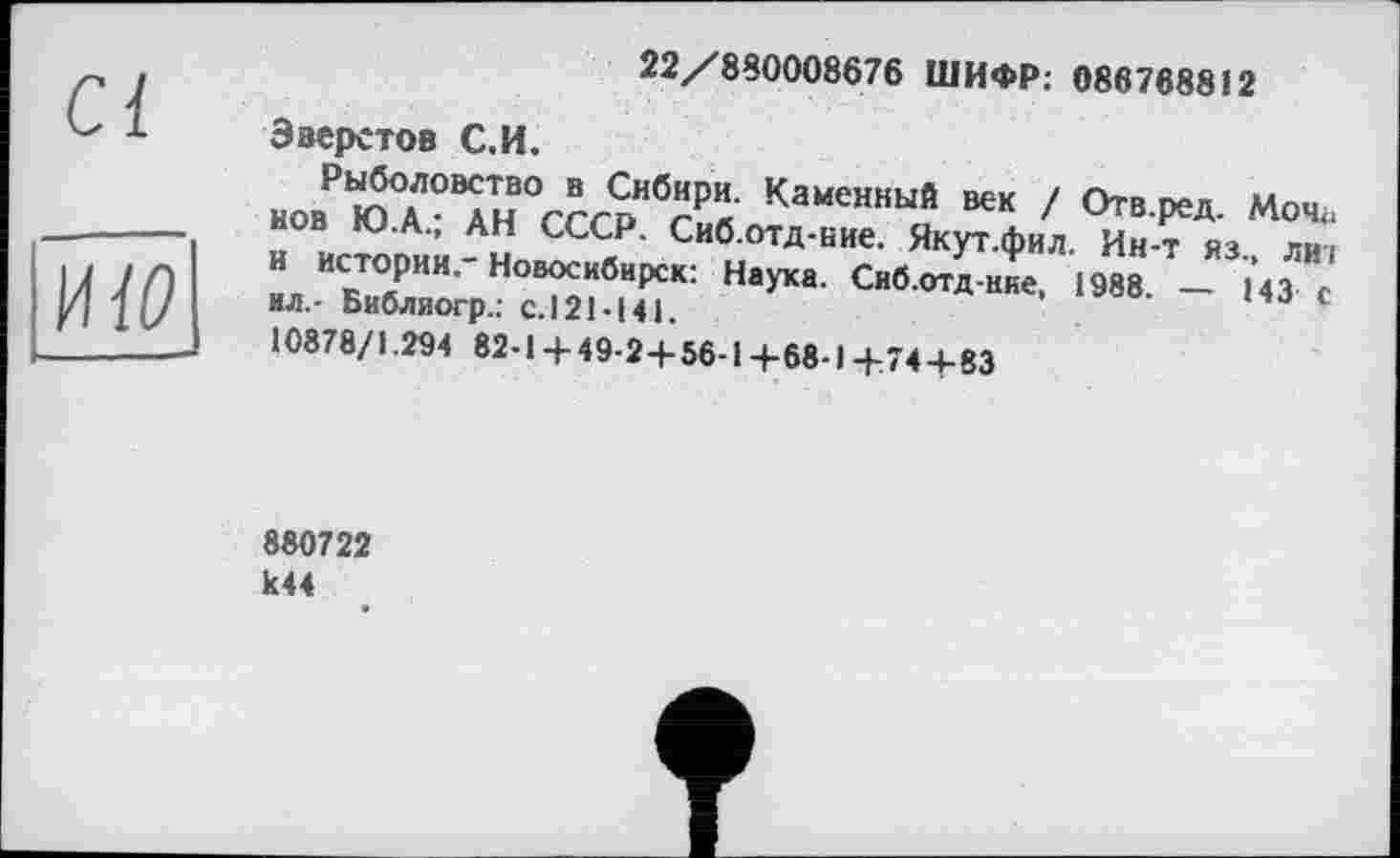 ﻿Ci
їш
Эверстов С.И.
22/880008676 ШИФР: 086768812
Рыболовство в Сибири. Каменный век / Отв.ред. Моч<. нов Ю.А.; АН СССР. Сиб.отд-ние. Якут.фил. Ин-т яз., ли: и истории.-Новосибирск: Наука. Сиб.отд-ние, 1988. — 143 с ил.- Библиогр.: с.121-141.
10878/1.294 82-1+49-2+56-1+68-1+74+83
880722 к44